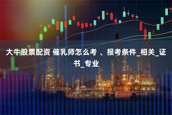 大牛股票配资 催乳师怎么考 、报考条件_相关_证书_专业