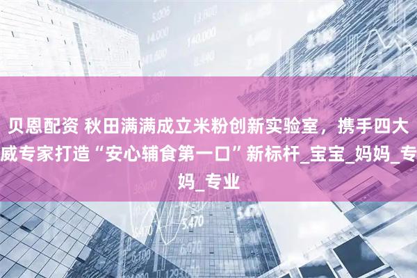 贝恩配资 秋田满满成立米粉创新实验室，携手四大权威专家打造“安心辅食第一口”新标杆_宝宝_妈妈_专业