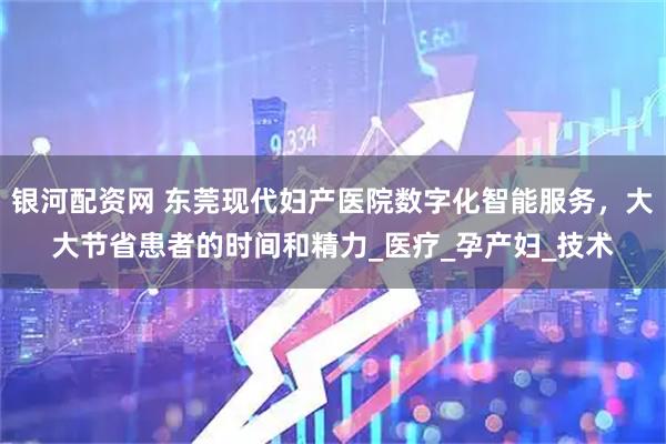 银河配资网 东莞现代妇产医院数字化智能服务，大大节省患者的时间和精力_医疗_孕产妇_技术