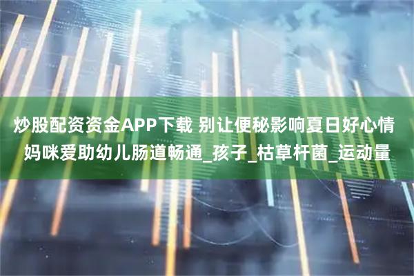 炒股配资资金APP下载 别让便秘影响夏日好心情 妈咪爱助幼儿肠道畅通_孩子_枯草杆菌_运动量