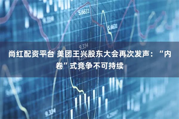 尚红配资平台 美团王兴股东大会再次发声：“内卷”式竞争不可持续