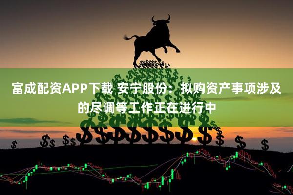 富成配资APP下载 安宁股份：拟购资产事项涉及的尽调等工作正在进行中