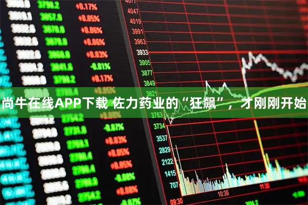 尚牛在线APP下载 佐力药业的“狂飙”，才刚刚开始