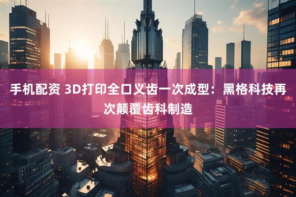 手机配资 3D打印全口义齿一次成型：黑格科技再次颠覆齿科制造