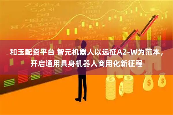 和玉配资平台 智元机器人以远征A2-W为范本，开启通用具身机器人商用化新征程