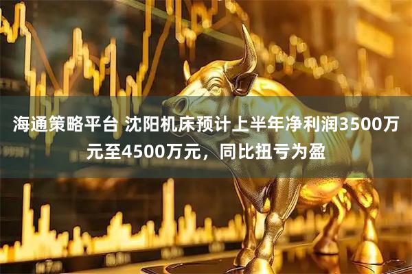 海通策略平台 沈阳机床预计上半年净利润3500万元至4500万元，同比扭亏为盈