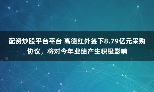 配资炒股平台平台 高德红外签下8.79亿元采购协议，将对今年业绩产生积极影响