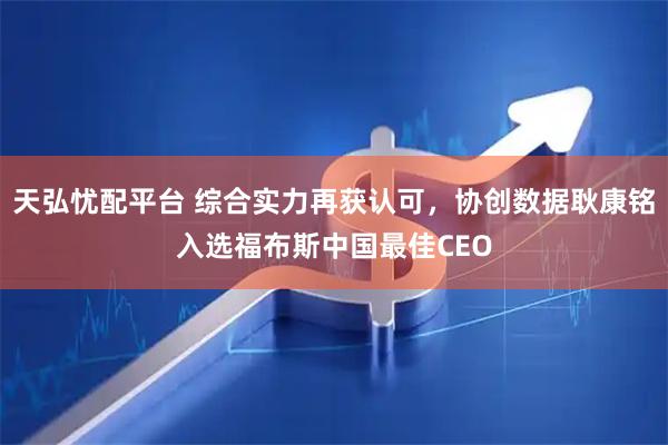 天弘忧配平台 综合实力再获认可，协创数据耿康铭入选福布斯中国最佳CEO