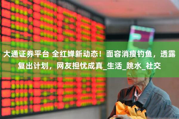 大通证券平台 全红婵新动态！面容消瘦钓鱼，透露复出计划，网友担忧成真_生活_跳水_社交