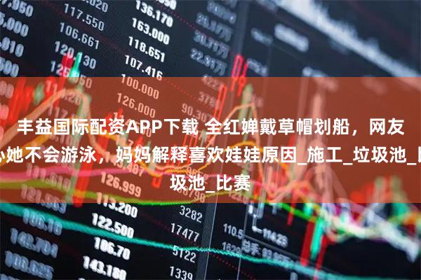 丰益国际配资APP下载 全红婵戴草帽划船，网友担心她不会游泳，妈妈解释喜欢娃娃原因_施工_垃圾池_比赛