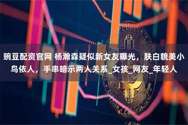 豌豆配资官网 杨瀚森疑似新女友曝光，肤白貌美小鸟依人，手串暗示两人关系_女孩_网友_年轻人