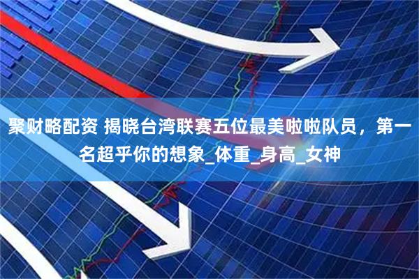 聚财略配资 揭晓台湾联赛五位最美啦啦队员，第一名超乎你的想象_体重_身高_女神
