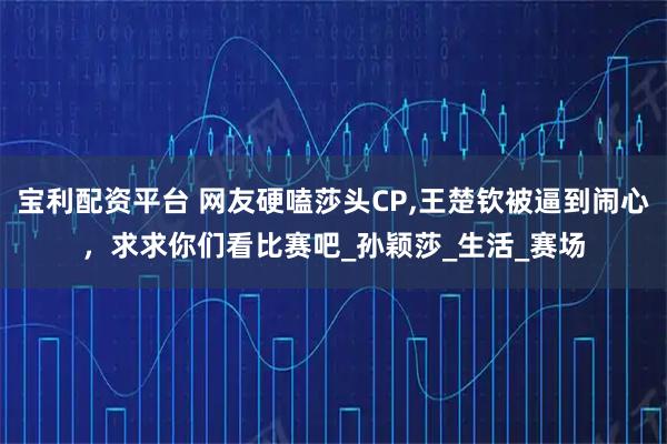 宝利配资平台 网友硬嗑莎头CP,王楚钦被逼到闹心，求求你们看比赛吧_孙颖莎_生活_赛场