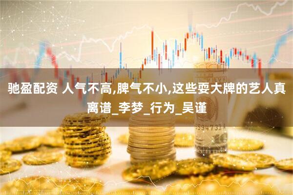 驰盈配资 人气不高,脾气不小,这些耍大牌的艺人真离谱_李梦_行为_吴谨