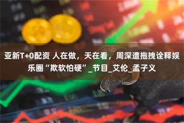 亚新T+0配资 人在做，天在看，周深遭拖拽诠释娱乐圈“欺软怕硬”_节目_艾伦_孟子义