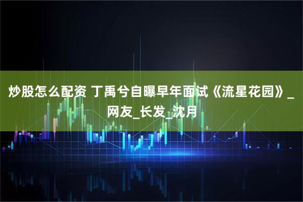炒股怎么配资 丁禹兮自曝早年面试《流星花园》_网友_长发_沈月