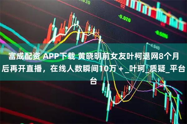 富成配资 APP下载 黄晓明前女友叶柯退网8个月后再开直播，在线人数瞬间10万＋_叶珂_质疑_平台