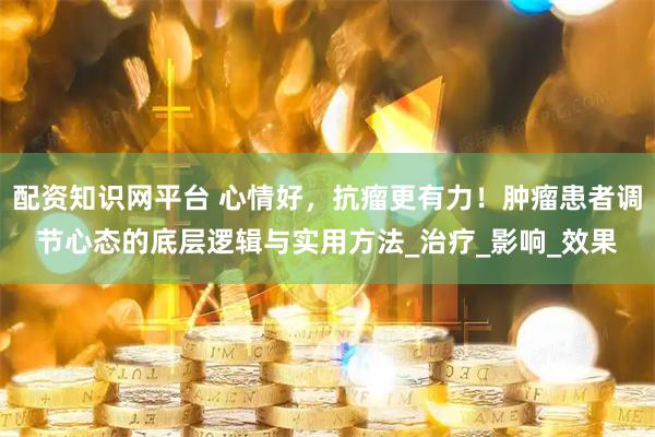 配资知识网平台 心情好，抗瘤更有力！肿瘤患者调节心态的底层逻辑与实用方法_治疗_影响_效果