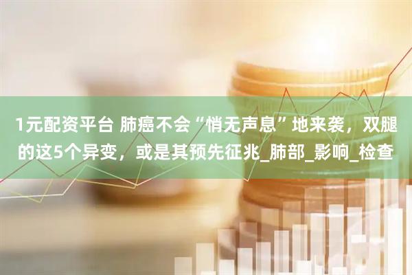 1元配资平台 肺癌不会“悄无声息”地来袭，双腿的这5个异变，或是其预先征兆_肺部_影响_检查