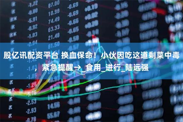 股亿讯配资平台 换血保命！小伙因吃这道剩菜中毒，紧急提醒→_食用_进行_陆远强