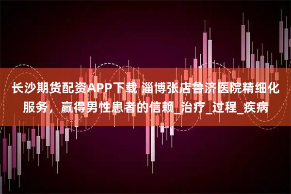 长沙期货配资APP下载 淄博张店鲁济医院精细化服务，赢得男性患者的信赖_治疗_过程_疾病