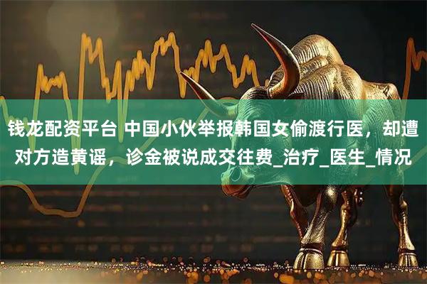 钱龙配资平台 中国小伙举报韩国女偷渡行医，却遭对方造黄谣，诊金被说成交往费_治疗_医生_情况