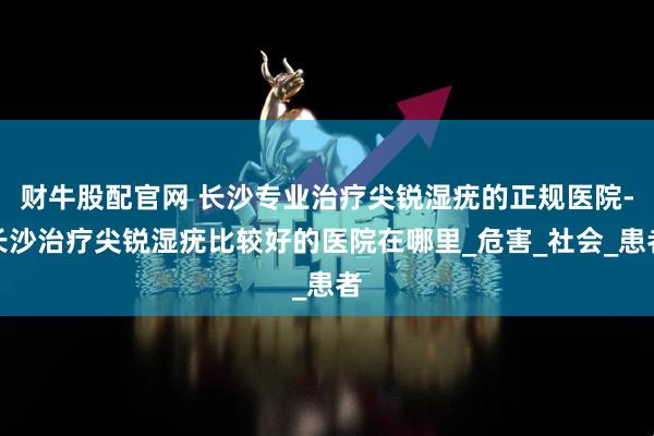 财牛股配官网 长沙专业治疗尖锐湿疣的正规医院-长沙治疗尖锐湿疣比较好的医院在哪里_危害_社会_患者