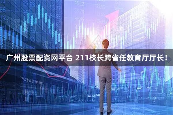 广州股票配资网平台 211校长跨省任教育厅厅长！