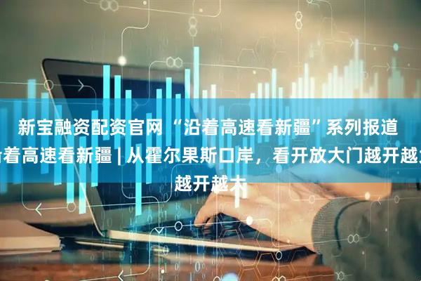 新宝融资配资官网 “沿着高速看新疆”系列报道 沿着高速看新疆 | 从霍尔果斯口岸，看开放大门越开越大