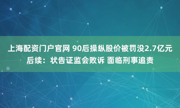 上海配资门户官网 90后操纵股价被罚没2.7亿元后续：状告证监会败诉 面临刑事追责