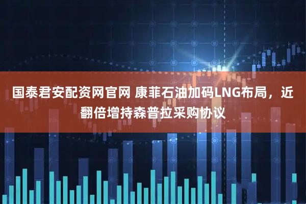 国泰君安配资网官网 康菲石油加码LNG布局，近翻倍增持森普拉采购协议