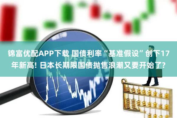 锦富优配APP下载 国债利率“基准假设”创下17年新高! 日本长期限国债抛售浪潮又要开始了?