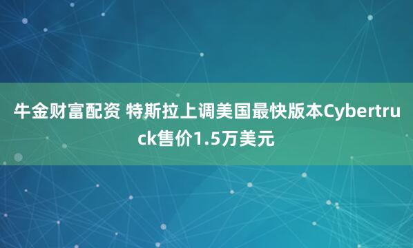 牛金财富配资 特斯拉上调美国最快版本Cybertruck售价1.5万美元
