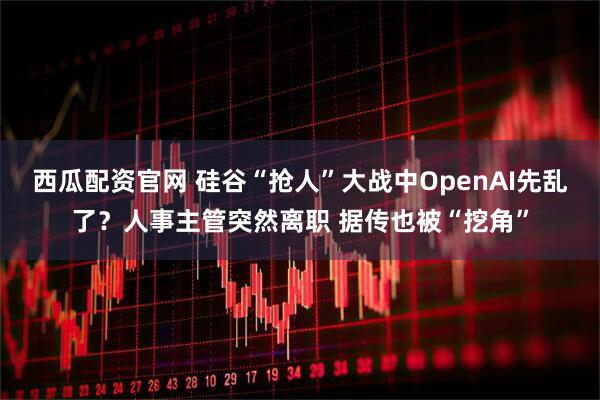 西瓜配资官网 硅谷“抢人”大战中OpenAI先乱了？人事主管突然离职 据传也被“挖角”
