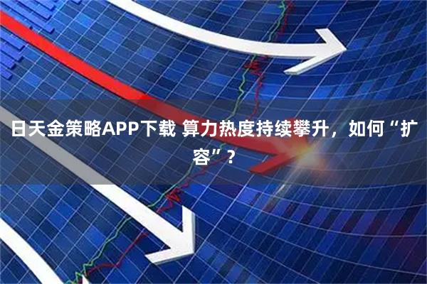 日天金策略APP下载 算力热度持续攀升，如何“扩容”？