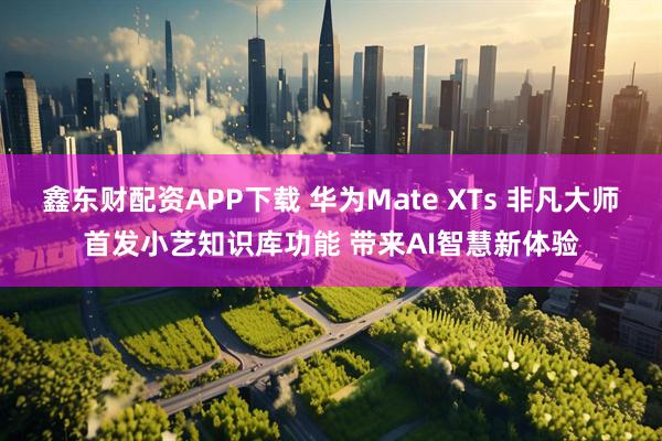 鑫东财配资APP下载 华为Mate XTs 非凡大师首发小艺知识库功能 带来AI智慧新体验