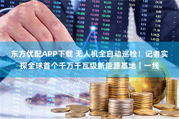 东方优配APP下载 无人机全自动巡检！记者实探全球首个千万千瓦级新能源基地｜一线